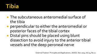  The subcutaneous anteromedial surface of
the tibia
 perpendicular to either the anteromedial or
posterior faces of the tibial cortex
 Distal pins should be placed using blunt
dissection to avoid injury to the anterior tibial
vessels and the deep peroneal nerve
External Fixation: Principles andApplications. JAAOS. Nov 2015,Vol 23, No 11
 