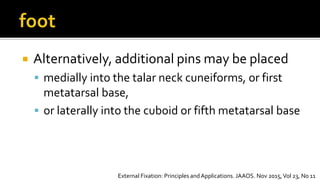  Alternatively, additional pins may be placed
 medially into the talar neck cuneiforms, or first
metatarsal base,
 or laterally into the cuboid or fifth metatarsal base
External Fixation: Principles andApplications. JAAOS. Nov 2015,Vol 23, No 11
 