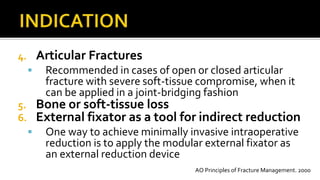4. Articular Fractures
 Recommended in cases of open or closed articular
fracture with severe soft-tissue compromise, when it
can be applied in a joint-bridging fashion
5. Bone or soft-tissue loss
6. External fixator as a tool for indirect reduction
 One way to achieve minimally invasive intraoperative
reduction is to apply the modular external fixator as
an external reduction device
AO Principles of Fracture Management. 2000
 