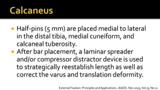  Half-pins (5 mm) are placed medial to lateral
in the distal tibia, medial cuneiform, and
calcaneal tuberosity.
 After bar placement, a laminar spreader
and/or compressor distractor device is used
to strategically reestablish length as well as
correct the varus and translation deformity.
External Fixation: Principles andApplications. JAAOS. Nov 2015,Vol 23, No 11
 