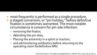  most frequently is performed as a single procedure,
 a staged conversion, or “pin holiday,” before definitive
fixation is sometimes warranted.The most notable
circumstance is concern for pin-site infection.
 removing the fixator,
 débriding the pin sites,
 Placing the extremity in a splint or traction,
 and administering antibiotics before returning to the
operating room fordefinitive IMN.
External Fixation: Principles andApplications. JAAOS. Nov 2015,Vol 23, No 11
 