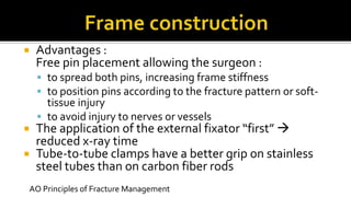  Advantages :
Free pin placement allowing the surgeon :
 to spread both pins, increasing frame stiffness
 to position pins according to the fracture pattern or soft-
tissue injury
 to avoid injury to nerves or vessels
 The application of the external fixator “first” 
reduced x-ray time
 Tube-to-tube clamps have a better grip on stainless
steel tubes than on carbon fiber rods
AO Principles of Fracture Management
 