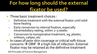  Three basic treatment choices :
1. Definitive treatment with the external fixator until solid
bone healing
2. Early conversion to internal fixation, especially
intramedullary nailing, within 2–3 weeks
3. Conversion to nonoperative treatment, eg, plaster,
orthosis, caliper, etc
 In cases of poor skin coverage or critical soft-tissue
concerns  ORIF  a high risk of infection. External
fixator may be retained as the definitive treatment
AO Principles of Fracture Management
 