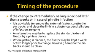  If the change to intramedullary nailing is decided later
than 2 weeks or in case of pin-site infection
 It is advisable to remove the external fixator, curette the
pin tracks, and place the limb in a plaster cast until all signs
of infection are gone
 An alternative may be to replace the standard external
fixator by a pinless device
 Where plating is planned, the fixator may be kept a week
or two longer prior to change; however, here too the pin
tracks should be clean
AO Principles of Fracture Management
 