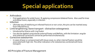  Arthrodesis
 First applications for ankle fusion  applying compression bilateral frame. Also used for knee
and elbow fusion, especially in infection
 Infection
 Ultimate way of stabilizing an infected fracture or non-union, the pins can be inserted away
from infected focus
 Limb lengthening / bone transport - distraction osteogenesis
 Introduced by Ilizarov with ring fixator
 Can also be applied using tubular external fixator and Mefisto, with the limitation: angular
and rotational corrections cannot be performed simultaneously
 Corrective osteotomies
 In cases of poor or compromised soft-tissue cover, ie, when internal fixation would be
associated with high risk.The other indication is for osteotomies combined with bone
transport.
AO Principles of Fracture Management
 