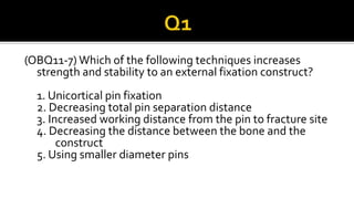 (OBQ11-7) Which of the following techniques increases
strength and stability to an external fixation construct?
1. Unicortical pin fixation
2. Decreasing total pin separation distance
3. Increased working distance from the pin to fracture site
4. Decreasing the distance between the bone and the
construct
5. Using smaller diameter pins
 