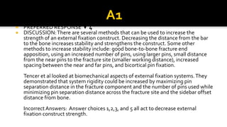  PREFERRED RESPONSE ▼ 4
 DISCUSSION:There are several methods that can be used to increase the
strength of an external fixation construct. Decreasing the distance from the bar
to the bone increases stability and strengthens the construct. Some other
methods to increase stability include: good bone-to-bone fracture end
apposition, using an increased number of pins, using larger pins, small distance
from the near pins to the fracture site (smaller working distance), increased
spacing between the near and far pins, and bicortical pin fixation.
Tencer et al looked at biomechanical aspects of external fixation systems.They
demonstrated that system rigidity could be increased by maximizing pin
separation distance in the fracture component and the number of pins used while
minimizing pin separation distance across the fracture site and the sidebar offset
distance from bone.
Incorrect Answers: Answer choices 1,2,3, and 5 all act to decrease external
fixation construct strength.
 