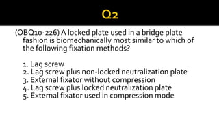 (OBQ10-226) A locked plate used in a bridge plate
fashion is biomechanically most similar to which of
the following fixation methods?
1. Lag screw
2. Lag screw plus non-locked neutralization plate
3. External fixator without compression
4. Lag screw plus locked neutralization plate
5. External fixator used in compression mode
 