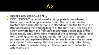  PREFERRED RESPONSE ▼ 3
 DISCUSSION:The definition of a bridge plate is one where (1)
there is no direct compression between the bone ends at the
fracture site and (2) the screws are placed far from the fracture site
(thus increasing the working length of the construct). Keeping the
screws remote from the fracture site prevents disturbance of the
blood supply and allows more motion of the construct.This is ideal
for spanning comminuted segments, not for simple fracture
patterns. A bridge plate with locking screws functions the same as
an external fixator, except that it is placed internally. Like plates,
external fixators can be designed to compress across a fracture or
osteotomy site.
 