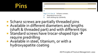  Schanz screws are partially threaded pins
 Available in different diameters and lengths
(shaft & threaded part) and with different tips
 Standard screws have trocar-shaped tips 
require predrilling
 Available in steel, titanium, or with a
hydroxyapatite coating
AO Principles of Fracture Management. 2000
 