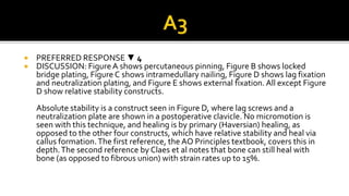  PREFERRED RESPONSE ▼ 4
 DISCUSSION: FigureA shows percutaneous pinning, Figure B shows locked
bridge plating, Figure C shows intramedullary nailing, Figure D shows lag fixation
and neutralization plating, and Figure E shows external fixation. All except Figure
D show relative stability constructs.
Absolute stability is a construct seen in Figure D, where lag screws and a
neutralization plate are shown in a postoperative clavicle. No micromotion is
seen with this technique, and healing is by primary (Haversian) healing, as
opposed to the other four constructs, which have relative stability and heal via
callus formation.The first reference, the AO Principles textbook, covers this in
depth.The second reference by Claes et al notes that bone can still heal with
bone (as opposed to fibrous union) with strain rates up to 15%.
 