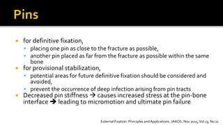  for definitive fixation,
 placing one pin as close to the fracture as possible,
 another pin placed as far from the fracture as possible within the same
bone
 for provisional stabilization,
 potential areas for future definitive fixation should be considered and
avoided,
 prevent the occurrence of deep infection arising from pin tracts
 Decreased pin stiffness  causes increased stress at the pin-bone
interface  leading to micromotion and ultimate pin failure
External Fixation: Principles and Applications. JAAOS. Nov 2015,Vol 23, No 11
 