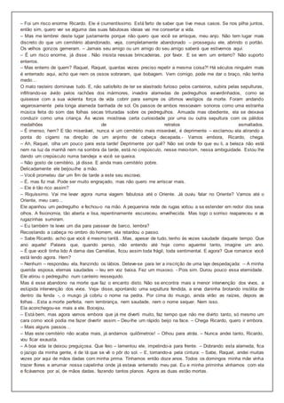 – Foi um risco enorme Ricardo. Ele é ciumentíssimo. Está farto de saber que tive meus casos. Se nos pilha juntos,
então sim, quero ver se alguma das suas fabulosas ideias vai me consertar a vida.
– Mas me lembrei deste lugar justamente porque não quero que você se arrisque, meu anjo. Não tem lugar mais
discreto do que um cemitério abandonado, veja, completamente abandonado – prosseguiu ele, abrindo o portão.
Os velhos gonzos gemeram. – Jamais seu amigo ou um amigo do seu amigo saberá que estivemos aqui.
– É um risco enorme, já disse . Não insista nessas brincadeiras, por favor. E se vem um enterro? Não suporto
enterros.
– Mas enterro de quem? Raquel, Raquel, quantas vezes preciso repetir a mesma coisa?! Há séculos ninguém mais
é enterrado aqui, acho que nem os ossos sobraram, que bobagem. Vem comigo, pode me dar o braço, não tenha
medo…
O mato rasteiro dominava tudo. E, não satisfeito de ter se alastrado furioso pelos canteiros, subira pelas sepulturas,
infiltrando-se ávido pelos rachões dos mármores, invadira alamedas de pedregulhos esverdinhados, como se
quisesse com a sua violenta força de vida cobrir para sempre os últimos vestígios da morte. Foram andando
vagarosamente pela longa alameda banhada de sol. Os passos de ambos ressoavam sonoros como uma estranha
música feita do som das folhas secas trituradas sobre os pedregulhos. Amuada mas obediente, ela se deixava
conduzir como uma criança. Às vezes mostrava certa curiosidade por uma ou outra sepultura com os pálidos
medalhões de retratos esmaltados.
– É imenso, hem? E tão miserável, nunca vi um cemitério mais miserável, é deprimente – exclamou ela atirando a
ponta do cigarro na direção de um anjinho de cabeça decepada.- Vamos embora, Ricardo, chega.
– Ah, Raquel, olha um pouco para esta tarde! Deprimente por quê? Não sei onde foi que eu li, a beleza não está
nem na luz da manhã nem na sombra da tarde, está no crepúsculo, nesse meio-tom, nessa ambiguidade. Estou lhe
dando um crepúsculo numa bandeja e você se queixa.
– Não gosto de cemitério, já disse. E ainda mais cemitério pobre.
Delicadamente ele beijou-lhe a mão.
– Você prometeu dar um fim de tarde a este seu escravo.
– É, mas fiz mal. Pode ser muito engraçado, mas não quero me arriscar mais.
– Ele é tão rico assim?
– Riquíssimo. Vai me levar agora numa viagem fabulosa até o Oriente. Já ouviu falar no Oriente? Vamos até o
Oriente, meu caro…
Ele apanhou um pedregulho e fechou-o na mão. A pequenina rede de rugas voltou a se estender em redor dos seus
olhos. A fisionomia, tão aberta e lisa, repentinamente escureceu, envelhecida. Mas logo o sorriso reapareceu e as
rugazinhas sumiram.
– Eu também te levei um dia para passear de barco, lembra?
Recostando a cabeça no ombro do homem, ela retardou o passo.
– Sabe Ricardo, acho que você é mesmo tantã…Mas, apesar de tudo, tenho às vezes saudade daquele tempo. Que
ano aquele! Palavra que, quando penso, não entendo até hoje como aguentei tanto, imagine um ano.
– É que você tinha lido A dama das Camélias, ficou assim toda frágil, toda sentimental. E agora? Que romance você
está lendo agora. Hem?
– Nenhum – respondeu ela, franzindo os lábios. Deteve-se para ler a inscrição de uma laje despedaçada: – A minha
querida esposa, eternas saudades – leu em voz baixa. Fez um muxoxo. - Pois sim. Durou pouco essa eternidade.
Ele atirou o pedregulho num canteiro ressequido.
Mas é esse abandono na morte que faz o encanto disto. Não se encontra mais a menor intervenção dos vivos, a
estúpida intervenção dos vivos. Veja- disse, apontando uma sepultura fendida, a erva daninha brotando insólita de
dentro da fenda -, o musgo já cobriu o nome na pedra. Por cima do musgo, ainda virão as raízes, depois as
folhas…Esta a morte perfeita, nem lembrança, nem saudade, nem o nome sequer. Nem isso.
Ela aconchegou-se mais a ele. Bocejou.
– Está bem, mas agora vamos embora que já me diverti muito, faz tempo que não me divirto tanto, só mesmo um
cara como você podia me fazer divertir assim – Deu-lhe um rápido beijo na face. – Chega Ricardo, quero ir embora.
– Mais alguns passos…
– Mas este cemitério não acaba mais, já andamos quilômetros! – Olhou para atrás. – Nunca andei tanto, Ricardo,
vou ficar exausta.
– A boa vida te deixou preguiçosa. Que feio – lamentou ele, impelindo-a para frente. – Dobrando esta alameda, fica
o jazigo da minha gente, é de lá que se vê o pôr do sol. – E, tomando-a pela cintura: – Sabe, Raquel, andei muitas
vezes por aqui de mãos dadas com minha prima. Tínhamos então doze anos. Todos os domingos minha mãe vinha
trazer flores e arrumar nossa capelinha onde já estava enterrado meu pai. Eu e minha priminha vínhamos com ela
e ficávamos por aí, de mãos dadas, fazendo tantos planos. Agora as duas estão mortas.
 
