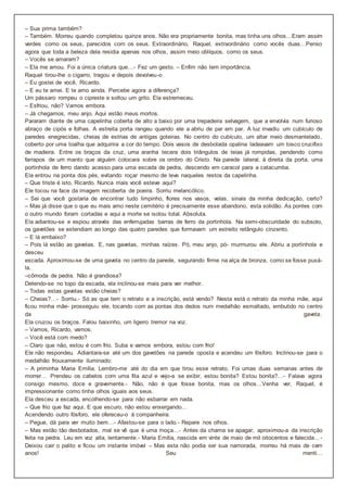 – Sua prima também?
– Também. Morreu quando completou quinze anos. Não era propriamente bonita, mas tinha uns olhos…Eram assim
verdes como os seus, parecidos com os seus. Extraordinário, Raquel, extraordinário como vocês duas…Penso
agora que toda a beleza dela residia apenas nos olhos, assim meio oblíquos, como os seus.
– Vocês se amaram?
– Ela me amou. Foi a única criatura que…- Fez um gesto. – Enfim não tem importância.
Raquel tirou-lhe o cigarro, tragou e depois devolveu-o
– Eu gostei de você, Ricardo.
– E eu te amei. E te amo ainda. Percebe agora a diferença?
Um pássaro rompeu o cipreste e soltou um grito. Ela estremeceu.
– Esfriou, não? Vamos embora.
– Já chegamos, meu anjo. Aqui estão meus mortos.
Pararam diante de uma capelinha coberta de alto a baixo por uma trepadeira selvagem, que a envolvia num furioso
abraço de cipós e folhas. A estreita porta rangeu quando ele a abriu de par em par. A luz invadiu um cubículo de
paredes enegrecidas, cheias de estrias de antigas goteiras. No centro do cubículo, um altar meio desmantelado,
coberto por uma toalha que adquirira a cor do tempo. Dois vasos de desbotada opalina ladeavam um tosco crucifixo
de madeira. Entre os braços da cruz, uma aranha tecera dois triângulos de teias já rompidas, pendendo como
farrapos de um manto que alguém colocara sobre os ombro do Cristo. Na parede lateral, à direita da porta, uma
portinhola de ferro dando acesso para uma escada de pedra, descendo em caracol para a catacumba.
Ela entrou na ponta dos pés, evitando roçar mesmo de leve naqueles restos da capelinha.
– Que triste é isto, Ricardo. Nunca mais você esteve aqui?
Ele tocou na face da imagem recoberta de poeira. Sorriu melancólico.
– Sei que você gostaria de encontrar tudo limpinho, flores nos vasos, velas, sinais da minha dedicação, certo?
– Mas já disse que o que eu mais amo neste cemitério é precisamente esse abandono, esta solidão. As pontes com
o outro mundo foram cortadas e aqui a morte se isolou total. Absoluta.
Ela adiantou-se e espiou através das enferrujadas barras de ferro da portinhola. Na semi-obscuridade do subsolo,
os gavetões se estendiam ao longo das quatro paredes que formavam um estreito retângulo cinzento.
– E lá embaixo?
– Pois lá estão as gavetas. E, nas gavetas, minhas raízes. Pó, meu anjo, pó- murmurou ele. Abriu a portinhola e
desceu
escada. Aproximou-se de uma gaveta no centro da parede, segurando firme na alça de bronze, como se fosse puxá-
la.
–cômoda de pedra. Não é grandiosa?
Detendo-se no topo da escada, ela inclinou-se mais para ver melhor.
– Todas estas gavetas estão cheias?
– Cheias?…- Sorriu.- Só as que tem o retrato e a inscrição, está vendo? Nesta está o retrato da minha mãe, aqui
ficou minha mãe- prosseguiu ele, tocando com as pontas dos dedos num medalhão esmaltado, embutido no centro
da gaveta.
Ela cruzou os braços. Falou baixinho, um ligeiro tremor na voz.
– Vamos, Ricardo, vamos.
– Você está com medo?
– Claro que não, estou é com frio. Suba e vamos embora, estou com frio!
Ele não respondeu. Adiantara-se até um dos gavetões na parede oposta e acendeu um fósforo. Inclinou-se para o
medalhão frouxamente iluminado:
– A priminha Maria Emília. Lembro-me até do dia em que tirou esse retrato. Foi umas duas semanas antes de
morrer… Prendeu os cabelos com uma fita azul e vejo-a se exibir, estou bonita? Estou bonita?…- Falava agora
consigo mesmo, doce e gravemente.- Não, não é que fosse bonita, mas os olhos…Venha ver, Raquel, é
impressionante como tinha olhos iguais aos seus.
Ela desceu a escada, encolhendo-se para não esbarrar em nada.
– Que frio que faz aqui. E que escuro, não estou enxergando…
Acendendo outro fósforo, ele ofereceu-o à companheira.
– Pegue, dá para ver muito bem…- Afastou-se para o lado.- Repare nos olhos.
– Mas estão tão desbotados, mal se vê que é uma moça…- Antes da chama se apagar, aproximou-a da inscrição
feita na pedra. Leu em voz alta, lentamente.- Maria Emília, nascida em vinte de maio de mil oitocentos e falecida…-
Deixou cair o palito e ficou um instante imóvel – Mas esta não podia ser sua namorada, morreu há mais de cem
anos! Seu menti…
 