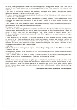 Um baque metálico decepou-lhe a palavra pelo meio. Olhou em redor. A peça estava deserta. Voltou o olhar para a
escada. No topo, Ricardo a observava por detrás da portinhola fechada. Tinha seu sorriso meio inocente, meio
malicioso.
– Isto nunca foi o jazigo da sua família, seu mentiroso? Brincadeira mais cretina! – exclamou ela, subindo
rapidamente a escada. – Não tem graça nenhuma, ouviu?
Ele esperou que ela chegasse quase a tocar o trinco da portinhola de ferro. Então deu uma volta à chave, arrancou-
a da fechadura e saltou para trás.
– Ricardo, abre isto imediatamente! Vamos, imediatamente! – ordenou, torcendo o trinco.- Detesto esse tipo de
brincadeira, você sabe disso. Seu idiota! É no que dá seguir a cabeça de um idiota desses. Brincadeira mais
estúpida!
– Uma réstia de sol vai entrar pela frincha da porta, tem uma frincha na porta. Depois, vai se afastando devagarinho,
bem devagarinho. Você terá o pôr do sol mais belo do mundo.
Ela sacudia a portinhola.
– Ricardo, chega, já disse! Chega! Abre imediatamente, imediatamente!- Sacudiu a portinhola com mais força ainda,
agarrou-se a ela, dependurando-se por entre as grades. Ficou ofegante, os olhos cheios de lágrimas. Ensaiou um
sorriso. – Ouça, meu bem, foi engraçadíssimo, mas agora preciso ir mesmo, vamos, abra…
Ele já não sorria. Estava sério, os olhos diminuídos. Em redor deles, reapareceram as rugazinhas abertas em leque.
– Boa noite, Raquel.
– Chega, Ricardo! Você vai me pagar!… – gritou ela, estendendo os braços por entre as grades, tentando agarrá-
lo.- Cretino! Me dá a chave desta porcaria, vamos! - exigiu, examinando a fechadura nova em folha. Examinou em
seguida as grades cobertas por uma crosta de ferrugem. Imobilizou-se. Foi erguendo o olhar até a chave que ele
balançava pela argola, como um pêndulo. Encarou-o, apertando contra a grade a face sem cor. Esbugalhou os olhos
num espasmo e amoleceu o corpo. Foi escorregando.
– Não, não…
Voltado ainda para ela, ele chegara até a porta e abriu os braços. Foi puxando as duas folhas escancaradas.
– Boa noite, meu anjo.
Os lábios dela se pregavam um ao outro, como se entre eles houvesse cola. Os olhos rodavam pesadamente numa
expressão embrutecida.
– Não…Guardando a chave no bolso, ele retomou o caminho percorrido. No breve silêncio, o som dos pedregulhos
se entrechocando úmidos sob seus sapatos. E, de repente, o grito medonho, inumano:
– NÃO!
Durante algum tempo ele ainda ouviu os gritos que se multiplicaram, semelhantes aos de um animal sendo
estraçalhado. Depois, os uivos foram ficando mais remotos, abafados como se viessem das profundezas da terra.
Assim que atingiu o portão do cemitério, ele lançou ao poente um olhar mortiço. Ficou atento. Nenhum ouvido
humano escutaria agora qualquer chamado. Acendeu um cigarro e foi descendo a ladeira. Crianças ao longe
brincavam de roda.
Lygia FagundesTellesIn:.Venha ver o pôr do sol e outroscontos, 2008.
 