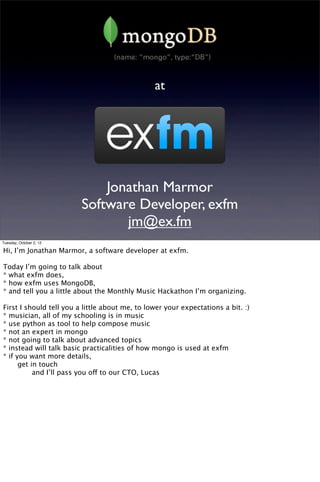 at




                             Jonathan Marmor
                         Software Developer, exfm
                                jm@ex.fm
Tuesday, October 2, 12

Hi, I’m Jonathan Marmor, a software developer at exfm.

Today I’m going to talk about
* what exfm does,
* how exfm uses MongoDB,
* and tell you a little about the Monthly Music Hackathon I’m organizing.

First I should tell you a little about me, to lower your expectations a bit. :)
* musician, all of my schooling is in music
* use python as tool to help compose music
* not an expert in mongo
* not going to talk about advanced topics
* instead will talk basic practicalities of how mongo is used at exfm
* if you want more details,

     get in touch

     
    and I’ll pass you off to our CTO, Lucas
 