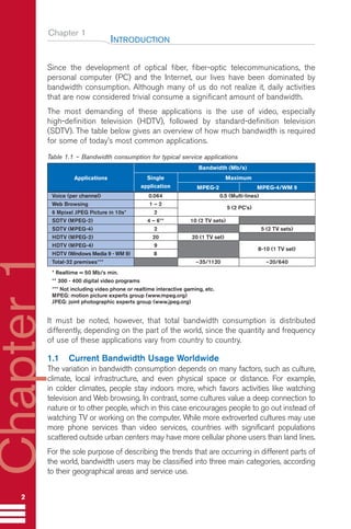 Chapter 1
Since the development of optical fiber, fiber-optic telecommunications, the
personal computer (PC) and the Internet, our lives have been dominated by
bandwidth consumption. Although many of us do not realize it, daily activities
that are now considered trivial consume a significant amount of bandwidth.
The most demanding of these applications is the use of video, especially
high-definition television (HDTV), followed by standard-definition television
(SDTV). The table below gives an overview of how much bandwidth is required
for some of today’s most common applications.
Table 1.1 – Bandwidth consumption for typical service applications
It must be noted, however, that total bandwidth consumption is distributed
differently, depending on the part of the world, since the quantity and frequency
of use of these applications vary from country to country.
1.1 Current Bandwidth Usage Worldwide
The variation in bandwidth consumption depends on many factors, such as culture,
climate, local infrastructure, and even physical space or distance. For example,
in colder climates, people stay indoors more, which favors activities like watching
television and Web browsing. In contrast, some cultures value a deep connection to
nature or to other people, which in this case encourages people to go out instead of
watching TV or working on the computer. While more extroverted cultures may use
more phone services than video services, countries with significant populations
scattered outside urban centers may have more cellular phone users than land lines.
For the sole purpose of describing the trends that are occurring in different parts of
the world, bandwidth users may be classified into three main categories, according
to their geographical areas and service use.
INTRODUCTION
2
Chapter
1
Single Maximum
Applications
application MPEG-2 MPEG-4/WM 9
Voice (per channel) 0.064 0.5 (Multi-lines)
Web Browsing 1 – 2
5 (2 PC’s)
6 Mpixel JPEG Picture in 10s* 2
SDTV (MPEG-2) 4 – 6** 10 (2 TV sets)
SDTV (MPEG-4) 2 5 (2 TV sets)
HDTV (MPEG-2) 20 20 (1 TV set)
HDTV (MPEG-4) 9
8-10 (1 TV set)
HDTV (Windows Media 9 - WM 9) 8
Total-32 premises*** ~35/1120 ~20/640
* Realtime = 50 Mb/s min.
** 300 - 400 digital video programs
*** Not including video phone or realtime interactive gaming, etc.
MPEG: motion picture experts group (www.mpeg.org)
JPEG: joint photographic experts group (www.jpeg.org)
Bandwidth (Mb/s)
Guide FTTH-p1-68:Layout 1 09/06/10 09:13 Page 2
 