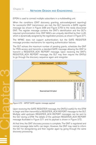 Chapter 3
EPON is used to connect multiple subscribers in a multidwelling unit.
When the conditions (ONT discovery, granting, acknowledgment reporting)
for successful ONT transmission are met, the OLT transmits a GATE register
message (as shown in Figure 3.69 and Figure 3.70) to the newly discovered
ONT. The register message contains the ONT’s identification and the OLT’s
required synchronization time. ONT MACs are uniquely identified by their LLID,
which is dynamically assigned by the registration process, as shown in Figure 3.71.
The MPMC does not support authentication; but the GATE REGISTER
message provides mechanisms for reporting authentication failures.
The OLT echoes the maximum number of pending grants, schedules the ONT
for PON access and transmits a standard GATE message allowing the ONT to
transmit a REGISTER_ACK REPORT message. Upon receiving the ONT’s
REGISTER_ACK REPORT message, the OLT may then require the ONT(s)
to go through the discovery sequence again and reregister.
Upon receiving the GATE REGISTER message, the ONT(s) wait(s) for the DTW
to begin and then transmit(s) a REGISTER_ACK REPORT message to the OLT.
Multiple valid upstream REGISTER_ACK REPORT messages can be sent to
the OLT during a DTW. The details of the upstream REGISTER_ACK REPORT
message illustrated in Figure 3.71 and its payload is shown in Figure 3.72.
At that time, the ONT discovery process is complete. The ONT is registered and
normal message data traffic can begin. However, the ONT may need to inform
the OLT for deregistering and then register again by going through the same
discovery processing.
NETWORK DESIGN AND ENGINEERING
94
Chapter
3
4 40-Byte (payload) 4 6 6
22
Assigned
port
(LLID)
Flags
Echoed
pending
grants
Reserved/pad (34 bytes)
Synch
time
40 39 38 37 36 35 34 33 32 31 30 29 28 27 26 25 24 23 22 21 20 19 18 17 16 1514 13 12 11 10 9 8 7 6 5 4 3 2 1
Downstream
Figure 3.70 -- MPCP GATE register message payload
GuideFTTH-p69-144:Layout 1 09/06/10 09:39 Page 94
 