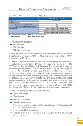 Chapter 3
Table 3.31 – EPON forward error correction (FEC) characteristics
The FEC machine is made of:
FEC Encoder
FEC Decoder
FEC Synchronization
All these elements have a 10-bit interface (TBI) to both sides and can be omitted
for applications not requiring FEC. The FEC machine is implemented in P2MP
physical layer at TC Layer.
The Ethernet packets are received from the physical coding sublayer (PCS).
The data is then partitioned into 239 symbol frames called blocks provided to
FEC. Each block is encoded by the RS encoder. The encoder adds 16 parity
redundant symbols added at the end of each block. The 239 data symbols
added to the 16 parity symbols give the 255 symbols RS codeword.
The Ethernet frame is made of a number of blocks and special start and stop
markers immune to noise (at least five bytes long). The information symbols are
not disturbed in any way in the encoder and the parity symbols are added
separately to each block. The machine is very efficient; as an example, an input
BER of 10–4
can be improved up to 10–12
to 10–15
. However, the
technique is not perfect and has some limitations at very high BER.
For instance, at a BER of 10–3
, the technique will generate decoding errors.
Forward error correction (FEC) is used to increase:
Optical link budget
Fiber distance
Additional data is provided
To the Ethernet frame
From a set of non-binary arithmetic functions (known as Galois arithmetic)
performed on the frame data
known as the FEC parity bytes
To correct errors at the receiving end of the link when the data is transferred
through the link
NETWORK DESIGN AND ENGINEERING
99
EPON FEC Characteristics
Code name RS(255,239)
Coding gain (dB)
For dispersion unlimited links 2.5
Other cases (4-5 km improvement) 2.0
Applications Reduce penalty due to FP laser MPN
Increase 1000BASE-PX10 reach to 20 km
Increase 1000BASE-PX1split ratio to 1 x 32
FEC: Forward error correction
RS: Reed-Solomon
BER: Bit error rate (ratio in ITU-T)
MPN: Mode partition noise
GuideFTTH-p69-144:Layout 1 09/06/10 09:40 Page 99
 