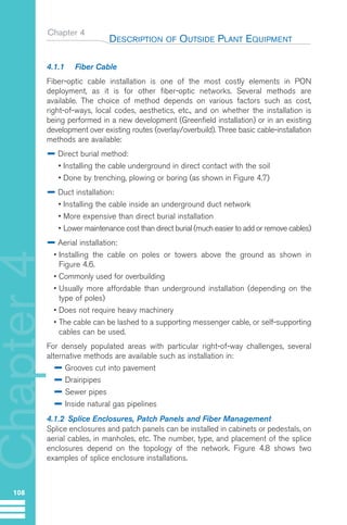 Chapter 4
DESCRIPTION OF OUTSIDE PLANT EQUIPMENT
108
Chapter
4
4.1.1 Fiber Cable
Fiber-optic cable installation is one of the most costly elements in PON
deployment, as it is for other fiber-optic networks. Several methods are
available. The choice of method depends on various factors such as cost,
right-of-ways, local codes, aesthetics, etc., and on whether the installation is
being performed in a new development (Greenfield installation) or in an existing
development over existing routes (overlay/overbuild). Three basic cable-installation
methods are available:
Direct burial method:
• Installing the cable underground in direct contact with the soil
• Done by trenching, plowing or boring (as shown in Figure 4.7)
Duct installation:
• Installing the cable inside an underground duct network
• More expensive than direct burial installation
• Lower maintenance cost than direct burial (much easier to add or remove cables)
Aerial installation:
• Installing the cable on poles or towers above the ground as shown in
Figure 4.6.
• Commonly used for overbuilding
• Usually more affordable than underground installation (depending on the
type of poles)
• Does not require heavy machinery
• The cable can be lashed to a supporting messenger cable, or self-supporting
cables can be used.
For densely populated areas with particular right-of-way challenges, several
alternative methods are available such as installation in:
Grooves cut into pavement
Drainpipes
Sewer pipes
Inside natural gas pipelines
4.1.2 Splice Enclosures, Patch Panels and Fiber Management
Splice enclosures and patch panels can be installed in cabinets or pedestals, on
aerial cables, in manholes, etc. The number, type, and placement of the splice
enclosures depend on the topology of the network. Figure 4.8 shows two
examples of splice enclosure installations.
GuideFTTH-p69-144:Layout 1 09/06/10 09:40 Page 108
 