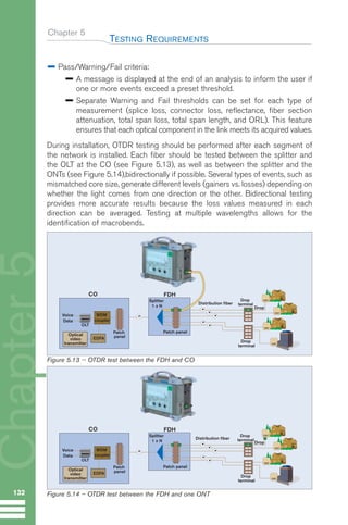 Chapter 5
Pass/Warning/Fail criteria:
A message is displayed at the end of an analysis to inform the user if
one or more events exceed a preset threshold.
Separate Warning and Fail thresholds can be set for each type of
measurement (splice loss, connector loss, reflectance, fiber section
attenuation, total span loss, total span length, and ORL). This feature
ensures that each optical component in the link meets its acquired values.
During installation, OTDR testing should be performed after each segment of
the network is installed. Each fiber should be tested between the splitter and
the OLT at the CO (see Figure 5.13), as well as between the splitter and the
ONTs (see Figure 5.14),bidirectionally if possible. Several types of events, such as
mismatched core size, generate different levels (gainers vs. losses) depending on
whether the light comes from one direction or the other. Bidirectional testing
provides more accurate results because the loss values measured in each
direction can be averaged. Testing at multiple wavelengths allows for the
identification of macrobends.
TESTING REQUIREMENTS
132
Chapter
5
Splitter
1 x N
.
.
.
.
.
Patch panel
FDH
WDM
coupler
Voice
Data
CO
Patch
panel
OLT
Optical
video
transmitter
EDFA
Drop
terminal
Drop
terminal
ONT
ONT
ONT
ONT
Drop
Distribution fiber
Figure 5.13 -- OTDR test between the FDH and CO
Splitter
1 x N
.
.
.
.
.
Patch panel
FDH
WDM
coupler
Voice
Data
CO
Patch
panel
OLT
Optical
video
transmitter
EDFA
Drop
terminal
Drop
terminal
Distribution fiber
ONT
ONT
ONT
Drop
ONT
Figure 5.14 – OTDR test between the FDH and one ONT
GuideFTTH-p69-144:Layout 1 09/06/10 09:40 Page 132
 