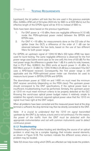 Chapter 5
(upstream), the bit pattern will look like the one used in the previous example
(Rec. G.983.x ATM cell of 53 bytes (424 bits for 680 ns at 622 Mb/s), but the
effective length of the EPON signal will be 410 ns instead of 680 ns.
Tests have been done based on the previous hypotheses:
1. For ONT power ≥ –10 dBm, there are negligible difference (< 0.1dB,
inside the PON-optimized power meter) between the BPON and
EPON case.
2. For ONT < –10 dBm, for measurements done on the CO side of the
splitter (near the OLT), a difference of the order of 1 dB can be
observed between the two tests, based on the use of two different
filters for both power ranges.
For GPON, an upstream signal of 1244.16 Mb/s (53 bytes ATM) has been
used for burst testing. The same negligible difference is observed for the first
power range case (same worst case as for one cell), this time of 0.5 dB. For the
next power range, the difference is greater than 1 dB. It is useful to note, however,
that in ITU-T Rec. G.984.2, the ONU emits at launch power > –6 dBm for
622 Mb/s and at > –3 dBm for 1244.16 Mb/s (4 dB less is tolerated if the OLT
uses a APD-based receiver). Consequently, the first power range is still
applicable and the PON-optimized power meter can therefore be used to
measure burst power in BPON, EPON and GPON.
The downstream power at 1550 nm and 1490 nm must meet the minimum
ONT receiver sensitivity (depending on the PON class). The upstream power
should correspond to the ONT specifications. If the optical power level is
insufficient, troubleshooting must be performed. Similarly, the upstream power
at 1310 nm must meet minimum criteria to be properly detected at the OLT.
Knowing the worst-case optical power budget makes it relatively simple to
establish the signal’s minimum required optical power value that the 1310 nm
signal must have right at the ONT output.
When all problems have been corrected and the measured power level at the drop
terminal is sufficient, the drop terminal may then be directly connected to the ONT.
Note: It is crucial to understand that the 1310 nm signal transmitted
upstream by the ONT is, by nature, a burst, and is not continuous. For this reason,
the power of the traffic from the ONT must be detected with the
appropriate instrumentation and not with common instruments used to detect
continuous power.
5.1.3 Troubleshooting
Troubleshooting a PON involves locating and identifying the source of an optical
problem in what may be a complex topology that includes several elements,
as shown in Figure 5.18. The numbers indicate the different zones where a
problem may be located.
Table 5.6 shows how noting which ONTs are affected can help locate the problem.
TESTING REQUIREMENTS
136
Chapter
5
GuideFTTH-p69-144:Layout 1 09/06/10 09:40 Page 136
 