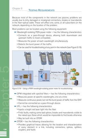 Because most of the components in the network are passive, problems are
usually due to dirty, damaged or misaligned connectors,, breaks or macrobends
in the fiber-optical cable. These will affect one, some, or all subscribers on the
network, depending on the location of the problem.
Most problems can be located using the following equipment:
Wavelength-isolating PON power meter – has the following characteristics:
• Connects as a pass-through device, allowing both downstream and
upstream traffic to travel unimpeded.
• Measures the power at each wavelength simultaneously.
• Detects the burst power of the traffic.
• Can be used for troubleshooting at any point in the network (see Figure 5.19).
OPM integrated with spectral filters – has the following characteristics:
• Measures power at specific wavelengths, one at a time
• Measures continuous power, but not the burst power of traffic from the ONT
• Cannot be connected as a pass-through device
VFL – has the following characteristics:
• Injects a bright red laser light into the fiber
• Finds faults, making some bad splices, breaks and macrobends visible to
the naked eye; these which would be impossible to find locate otherwise
• May be built into an OTDR
OTDR – has the following characteristics:
• Provides graphical traces allowing for the location and characterization
of every element in a link, including connectors, splices, splitters,
couplers, and faults
Chapter 5
TESTING REQUIREMENTS
138
Chapter
5
Splitter
1 x N
.
.
.
.
.
Patch Panel
FDH
WDM
Coupler
Voice
Data
CO
Patch
Panel
OLT
Optical
Video
Transmitter
EDFA
Drop
Terminal
Drop
Terminal
Distribution Fiber
ONT
ONT
ONT
Drop
ONT
Figure 5.19 – Using a PON wavelength-isolating power meter for troubleshooting
GuideFTTH-p69-144:Layout 1 09/06/10 09:40 Page 138
 