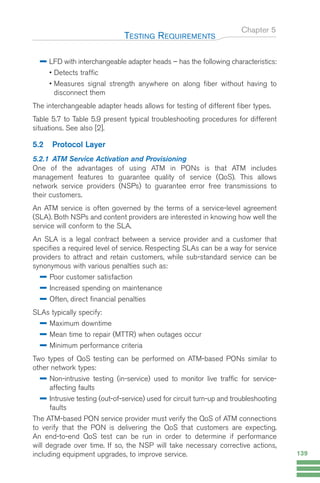LFD with interchangeable adapter heads – has the following characteristics:
• Detects traffic
• Measures signal strength anywhere on along fiber without having to
disconnect them
The interchangeable adapter heads allows for testing of different fiber types.
Table 5.7 to Table 5.9 present typical troubleshooting procedures for different
situations. See also [2].
5.2 Protocol Layer
5.2.1 ATM Service Activation and Provisioning
One of the advantages of using ATM in PONs is that ATM includes
management features to guarantee quality of service (QoS). This allows
network service providers (NSPs) to guarantee error free transmissions to
their customers.
An ATM service is often governed by the terms of a service-level agreement
(SLA). Both NSPs and content providers are interested in knowing how well the
service will conform to the SLA.
An SLA is a legal contract between a service provider and a customer that
specifies a required level of service. Respecting SLAs can be a way for service
providers to attract and retain customers, while sub-standard service can be
synonymous with various penalties such as:
Poor customer satisfaction
Increased spending on maintenance
Often, direct financial penalties
SLAs typically specify:
Maximum downtime
Mean time to repair (MTTR) when outages occur
Minimum performance criteria
Two types of QoS testing can be performed on ATM-based PONs similar to
other network types:
Non-intrusive testing (in-service) used to monitor live traffic for service-
affecting faults
Intrusive testing (out-of-service) used for circuit turn-up and troubleshooting
faults
The ATM-based PON service provider must verify the QoS of ATM connections
to verify that the PON is delivering the QoS that customers are expecting.
An end-to-end QoS test can be run in order to determine if performance
will degrade over time. If so, the NSP will take necessary corrective actions,
including equipment upgrades, to improve service.
Chapter 5
TESTING REQUIREMENTS
139
GuideFTTH-p69-144:Layout 1 09/06/10 09:40 Page 139
 