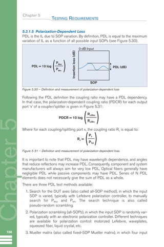 Chapter 5
5.3.1.5 Polarization-Dependent Loss
PDL is the IL due to SOP variation. By definition, PDL is equal to the maximum
variation of IL as a function of all possible input SOPs (see Figure 5.30).
Following the PDL definition the coupling ratio may have a PDL dependency.
In that case, the polarization-dependent coupling ratio (PDCR) for each output
port ‘x’ of a coupler/splitter is given in Figure 5.31:
Where for each coupling/splitting port x, the coupling ratio Rx is equal to:
Figure 5 31 – Definition and measurement of polarization-dependent loss
It is important to note that PDL may have wavelength dependence, and angles
that reduce reflections may increase PDL. Consequently, component and system
manufacturers will always aim for very low PDL. Optical fibers generally have
negligible PDL while passive components may have PDL. Series of N PDL
elements does not necessarily give the sum of PDL as a whole.
There are three PDL test methods available:
1. Search for the DUT axes (also called all-SOP method), in which the input
SOP is varied, typically with Lefebvre polarization controller, to manually
search for PMax and PMin The search technique is also called
pseudo-random scrambling.
2. Polarization scrambling (all-SOPs), in which the input SOP is randomly var-
ied, typically with an electronic polarization controller. Different techniques
are available for polarization control: motorized Lefebvre, waveplates,
squeezed fiber, liquid crystal, etc.
3. Mueller matrix (also called fixed-SOP Mueller matrix), in which four input
TESTING REQUIREMENTS
156
Chapter
5
Rx =
Px
PTot
PDL = 10 log
( )
PMax
PMin
PDL (dB)
SOP
0-dB Input
Insertion
loss
(dB)
Figure 5.30 – Definition and measurement of polarization-dependent loss
PDCR = 10 log
Rx,Max
Rx,Min
Guide FTTH--p145-190.qxd:Layout 1 09/06/10 09:55 Page 156
 