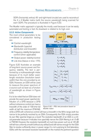Chapter 5
SOPs (horizontal, vertical, 45o
and right-hand circular) are used to reconstruct
the 4 x 4 Mueller matrix (with the source wavelength being scanned for
each SOP). The procedure is illustrated in Figure 5.32.
The Mueller matrix approach is typically the mostly used because it can be easily
automated and testing is fast. Its drawback is related to its high cost.
5.3.2 Active Components
The most critical parameters to be
considered in production testing
are:
Central wavelength
Bandwidth (spectral
distribution and linewidth)
Frequency stability/temperature
control (when applicable)
Output power stability/control
Life time (failure in time - FIT).
Figure 5.32 illustrates an example
of long-term source power and fre-
quency stability. The test is per-
formed by a multiwavelength meter
because of its much better wave-
length resolution (resolution band-
width) than the one provided by an
OSA. However, an OSA will be used
to measure the power spectrum of
a source such as laser as a function
of wavelength as shown in Figure
5.33.
It is to be noted that an OSA does not
provide the exact power spectral dis-
tribution of a DFB because a DFB
without coherence control can have a
linewidth of the order of 100 kHz full
width at half the maximum (FWHM),
while a DFB with coherence control will have a linewidth in the MHz range, both too
narrow to be perfectly resolved by an OSA. Consequently the OSA simply provides
its own filter spectral shape as a result. The resolution bandwidth of an OSA is a criti-
cal parameter because it indicates how spectrally narrow the OSA filtering is at -3 dB
or FWHM. However, the resolution bandwidth at much less power such as at -20 dB
will tell how uniformly smooth (without any artifact) and still narrow enough for the OSA
filter to resolve sufficiently down in power range. It is not surprising to find laboratory
OSAs with the narrowest resolution bandwidth on the market; the pertinent question
TESTING REQUIREMENTS
157
T1 = P1/Pa
T2 = P2/Pb
T3 = P3/Pc
T4 = P4/Pd
DUT
SOPin
SOPout = (M) SOPin
SOPout
SOPin
Power output Power output
No device With device
Horizontal 0˚ Pa P1
Vertical 90˚ Pb P2
DIagonal 45˚ Pc P3
Circular Right Pd P4
=
m11 (T1 + T2)/2
m12 (T1 - T2)/2
m13 T1 - m11
m14 T4 - m11
Tmax = m11 + m12 + m13 + m14
2 2 2
Tmin = m11 - m12 + m13 + m14
2 2 2
PDLdB = -10log
Tmax
Tmin
Figure 5.32 – PDL test procedure based on
Mueller matrix
Guide FTTH--p145-190.qxd:Layout 1 09/06/10 09:55 Page 157
 