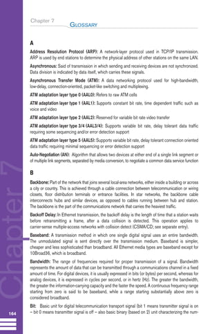 Chapter 7
A
Address Resolution Protocol (ARP): A network-layer protocol used in TCP/IP transmission.
ARP is used by end stations to determine the physical address of other stations on the same LAN.
Asynchronous: Said of transmission in which sending and receiving devices are not synchronized.
Data division is indicated by data itself, which carries these signals.
Asynchronous Transfer Mode (ATM): A data networking protocol used for high-bandwidth,
low-delay, connection-oriented, packet-like switching and multiplexing.
ATM adaptation layer type 0 (AAL0): Refers to raw ATM cells
ATM adaptation layer type 1 (AAL1): Supports constant bit rate, time dependent traffic such as
voice and video
ATM adaptation layer type 2 (AAL2): Reserved for variable bit rate video transfer
ATM adaptation layer type 3/4 (AAL3/4): Supports variable bit rate, delay tolerant data traffic
requiring some sequencing and/or error detection support
ATM adaptation layer type 5 (AAL5): Supports variable bit rate, delay tolerant connection oriented
data traffic requiring minimal sequencing or error detection support
Auto-Negotiation (AN): Algorithm that allows two devices at either end of a single link segment or
of multiple link segments, separated by media conversion, to negotiate a common data service function
B
Backbone: Part of the network that joins several local-area networks, either inside a building or across
a city or country. This is achieved through a cable connection between telecommunication or wiring
closets, floor distribution terminals or entrance facilities. In star networks, the backbone cable
interconnects hubs and similar devices, as opposed to cables running between hub and station.
The backbone is the part of the communications network that carries the heaviest traffic.
Backoff Delay: In Ethernet transmission, the backoff delay is the length of time that a station waits
before retransmitting a frame, after a data collision is detected. This operation applies to
carrier-sense multiple-access networks with collision detect (CSMA/CD; see separate entry).
Baseband: A transmission method in which one single digital signal uses an entire bandwidth.
The unmodulated signal is sent directly over the transmission medium. Baseband is simpler,
cheaper and less sophisticated than broadband. All Ethernet media types are baseband except for
10Broad36, which is broadband.
Bandwidth: The range of frequencies required for proper transmission of a signal. Bandwidth
represents the amount of data that can be transmitted through a communications channel in a fixed
amount of time. For digital devices, it is usually expressed in bits (or bytes) per second, whereas for
analog devices, it is expressed in cycles per second, or in hertz (Hz). The greater the bandwidth,
the greater the information-carrying capacity and the faster the speed. A continuous frequency range
starting from zero is said to be baseband, while a range starting substantially above zero is
considered broadband.
Bit: Basic unit for digital telecommunication transport signal (bit 1 means transmitter signal is on
– bit 0 means transmitter signal is off – also basic binary (based on 2) unit characterizing the num-
GLOSSARY
164
Chapter
7
Guide FTTH--p145-190.qxd:Layout 1 09/06/10 09:55 Page 164
 