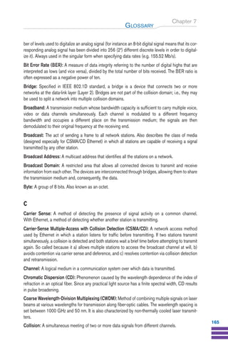 Chapter 7
ber of levels used to digitalize an analog signal (for instance an 8-bit digital signal means that its cor-
responding analog signal has been divided into 256 (28
) different discrete levels in order to digital-
ize it). Always used in the singular form when specifying data rates (e.g. 155.52 Mb/s).
Bit Error Rate (BER): A measure of data integrity referring to the number of digital highs that are
interpreted as lows (and vice versa), divided by the total number of bits received. The BER ratio is
often expressed as a negative power of ten.
Bridge: Specified in IEEE 802.1D standard, a bridge is a device that connects two or more
networks at the data-link layer (Layer 2). Bridges are not part of the collision domain; i.e., they may
be used to split a network into multiple collision domains.
Broadband: A transmission medium whose bandwidth capacity is sufficient to carry multiple voice,
video or data channels simultaneously. Each channel is modulated to a different frequency
bandwidth and occupies a different place on the transmission medium; the signals are then
demodulated to their original frequency at the receiving end.
Broadcast: The act of sending a frame to all network stations. Also describes the class of media
(designed especially for CSMA/CD Ethernet) in which all stations are capable of receiving a signal
transmitted by any other station.
Broadcast Address: A multicast address that identifies all the stations on a network.
Broadcast Domain: A restricted area that allows all connected devices to transmit and receive
information from each other. The devices are interconnected through bridges, allowing them to share
the transmission medium and, consequently, the data.
Byte: A group of 8 bits. Also known as an octet.
C
Carrier Sense: A method of detecting the presence of signal activity on a common channel.
With Ethernet, a method of detecting whether another station is transmitting.
Carrier-Sense Multiple-Access with Collision Detection (CSMA/CD): A network access method
used by Ethernet in which a station listens for traffic before transmitting. If two stations transmit
simultaneously, a collision is detected and both stations wait a brief time before attempting to transmit
again. So called because it a) allows multiple stations to access the broadcast channel at will, b)
avoids contention via carrier sense and deference, and c) resolves contention via collision detection
and retransmission.
Channel: A logical medium in a communication system over which data is transmitted.
Chromatic Dispersion (CD): Phenomenon caused by the wavelength dependence of the index of
refraction in an optical fiber. Since any practical light source has a finite spectral width, CD results
in pulse broadening.
Coarse Wavelength-Division Multiplexing (CWDM): Method of combining multiple signals on laser
beams at various wavelengths for transmission along fiber-optic cables. The wavelength spacing is
set between 1000 GHz and 50 nm. It is also characterized by non-thermally cooled laser transmit-
ters.
Collision: A simultaneous meeting of two or more data signals from different channels.
GLOSSARY
165
Guide FTTH--p145-190.qxd:Layout 1 09/06/10 09:55 Page 165
 