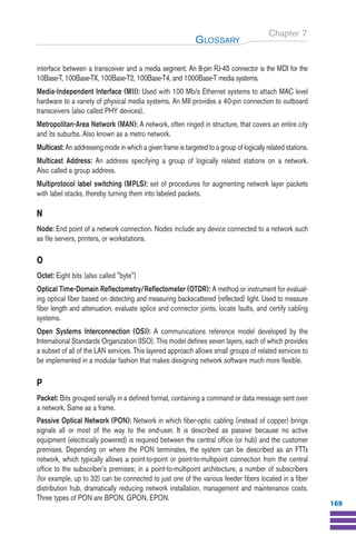 Chapter 7
interface between a transceiver and a media segment. An 8-pin RJ-45 connector is the MDI for the
10Base-T, 100Base-TX, 100Base-T2, 100Base-T4, and 1000Base-T media systems.
Media-Independent Interface (MII): Used with 100 Mb/s Ethernet systems to attach MAC level
hardware to a variety of physical media systems. An MII provides a 40-pin connection to outboard
transceivers (also called PHY devices).
Metropolitan-Area Network (MAN): A network, often ringed in structure, that covers an entire city
and its suburbs. Also known as a metro network.
Multicast: An addressing mode in which a given frame is targeted to a group of logically related stations.
Multicast Address: An address specifying a group of logically related stations on a network.
Also called a group address.
Multiprotocol label switching (MPLS): set of procedures for augmenting network layer packets
with label stacks, thereby turning them into labeled packets.
N
Node: End point of a network connection. Nodes include any device connected to a network such
as file servers, printers, or workstations.
O
Octet: Eight bits (also called "byte")
Optical Time-Domain Reflectometry/Reflectometer (OTDR): A method or instrument for evaluat-
ing optical fiber based on detecting and measuring backscattered (reflected) light. Used to measure
fiber length and attenuation, evaluate splice and connector joints, locate faults, and certify cabling
systems.
Open Systems Interconnection (OSI): A communications reference model developed by the
International Standards Organization (ISO). This model defines seven layers, each of which provides
a subset of all of the LAN services. This layered approach allows small groups of related services to
be implemented in a modular fashion that makes designing network software much more flexible.
P
Packet: Bits grouped serially in a defined format, containing a command or data message sent over
a network. Same as a frame.
Passive Optical Network (PON): Network in which fiber-optic cabling (instead of copper) brings
signals all or most of the way to the end-user. It is described as passive because no active
equipment (electrically powered) is required between the central office (or hub) and the customer
premises. Depending on where the PON terminates, the system can be described as an FTTx
network, which typically allows a point-to-point or point-to-multipoint connection from the central
office to the subscriber’s premises; in a point-to-multipoint architecture, a number of subscribers
(for example, up to 32) can be connected to just one of the various feeder fibers located in a fiber
distribution hub, dramatically reducing network installation, management and maintenance costs.
Three types of PON are BPON, GPON, EPON.
GLOSSARY
169
Guide FTTH--p145-190.qxd:Layout 1 09/06/10 09:55 Page 169
 