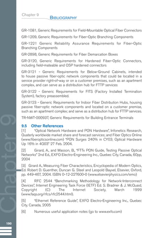 Chapter 9
GR-1081, Generic Requirements for Field-Mountable Optical Fiber Connectors
GR-1209, Generic Requirements for Fiber-Optic Branching Components
GR-1221 Generic Reliability Assurance Requirements for Fiber-Optic
Branching Components
GR-2898, Generic Requirements for Fiber Demarcation Boxes
GR-3120, Generic Requirements for Hardened Fiber-Optic Connectors,
including field-mateable and OSP hardened connectors
GR-3121 - Generic Requirements for Below-Ground Cabinets, intended
to house passive fiber-optic network components that could be located in a
service provider right-of-way or on a customer premises, such as an apartment
complex, and can serve as a distribution hub for FTTP services
GR-3122 - Generic Requirements for FITS (Factory Installed Termination
System), factory preassembled.
GR-3123 - Generic Requirements for Indoor Fiber Distribution Hubs, housing
passive fiber-optic network components and located on a customer premise,
such as an apartment complex; and serve as a distribution hub for FTTP services.
TR-NWT-000937, Generic Requirements for Building Entrance Terminals
9.5 Other References
[1] “Optical Network Hardware and PON Hardware”, Infonetics Research,
Quaterly worldwide market share and forecast services; and Fiber Optics Online
(www.fiberopticsonline.com) “PON Surges 240% in CY03; Optical Hardware
Up 16% in 4Q03” 27 Feb. 2004.
[2] Girard, A., and Masson, B., “FTTx PON Guide, Testing Passive Optical
Networks” 2nd Ed., EXFO Electro-Engineering Inc., Quebec City, Canada, 60pp,
2004
[3] Girard A., Measuring Fiber Characteristics, Encyclopedia of Modern Optics,
Ed. Robert D. Guenther, Duncan G. Steel and Leopold Bayvel, Elsevier, Oxford,
pp. 449-467, 2004. ISBN 0-12-227600-0 (www.elsevierphysics.com/emo)
[4] RFC 2544 “Benchmarking Methodology for Network-Interconnect
Devices”, Internet Engineering Task Force (IETF) Ed. S. Bradner & J. McQuaid,
Copyright (C) The Internet Society, March 1999
(www.faqs.org/rfcs/rfc2544.html).
[5] “Ethernet Reference Guide”, EXFO Electro-Engineering Inc., Quebec
City, Canada, 2005
[6] Numerous useful application notes (go to www.exfo.com)
BIBLIOGRAPHY
190
Chapter
9
Guide FTTH--p145-190.qxd:Layout 1 09/06/10 09:55 Page 190
 