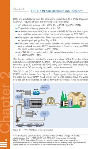 Chapter 2
Different architectures exist for connecting subscribers to a PON. However,
each PON requires at least the following (see Figure 2.1):
An optical line terminal (OLT) at the CO in P2MP and P2P PONs
Video distribution equipment also at the CO
A feeder fiber from the CO to a splitter in P2MP PONs (the fiber is part
of a multifiber cable; one splitter per fiber); a fiber pair for P2P PONs
One splitter per feeder fiber; PONs can use multiple splitters in a cascade
or tree design topology (see Figure 1.9)
Distribution fibers and drop cables between the splitter branches and the
optical network terminals (ONTs) (one distribution fiber/drop cable per ONT);
the same feeder fiber (pair) in P2P PONs
An ONT (ONU connected to the UNI) located at each subscriber’s premises
in P2MP and P2P PONs
The feeder, splitter(s), distribution cables and drop cables form the optical
distribution network (ODN) of the P2MP PON. Since one PON typically provides
service to up to 32 subscribers (BPON), many such networks, each originating
from the same CO, are usually required to serve a community.
The OLT at the CO is interfaced with the public switched telephone network
(PSTN) and the Internet (see Figure 2.1). Video signals enter the system from
the cable television (CATV) head-end or from a DBS satellite feed. The video
sources can be converted to optical format by an optical video transmitter,
FTTH PON ARCHITECTURES AND TOPOLOGY
16
Chapter
2
CLEC
ATM switch
OC-3/OC-12
Class 5
TDM
switch
O
N
T
User
network
Server
networks
Router
Copper
Analog TV
Internet
PSTN
Optical cabled fiber
Digital TV HDTV/VOD
42 MHz 550 MHz 860 Mhz
Figure 2.1 – FTTH PON basic system architecture
10
The US Federal Communications Commission has ruled that all large TVs must be
digital-ready by July 1, 2005; all TVs with 25“ to 36” screens must be ready by
March 1, 2006. In addition, Congress is considering proposals to set a deadline for
ending the broadcast of analog television signals in the US and only using digital broadcast.
These measures will favor the use of IPTV rather than video overly in PONs.
Guide FTTH-p1-68:Layout 1 09/06/10 09:13 Page 16
 