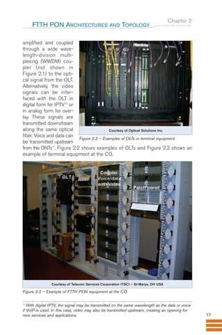 Chapter 2
amplified and coupled
through a wide wave-
length-division multi-
plexing (WWDM) cou-
pler (not shown in
Figure 2.1) to the opti-
cal signal from the OLT.
Alternatively, the video
signals can be inter-
faced with the OLT in
digital form for IPTV10
or
in analog form for over-
lay. These signals are
transmitted downstream
along the same optical
fiber. Voice and data can
be transmitted upstream
from the ONTs11
. Figure 2.2 shows examples of OLTs and Figure 2.3 shows an
example of terminal equipment at the CO.
FTTH PON ARCHITECTURES AND TOPOLOGY
17
Courtesy of Telecom Services Corporation (TSC) – St-Marys, OH USA
Figure 2.3 – Example of FTTH PON equipment at the CO
Figure 2.2 – Examples of OLTs in terminal equipment
Courtesy of Optical Solutions Inc.
11
With digital IPTV, the signal may be transmitted on the same wavelength as the data or voice
if VoIP is used. In this case, video may also be transmitted upstream, creating an opening for
new services and applications.
Guide FTTH-p1-68:Layout 1 09/06/10 09:13 Page 17
 