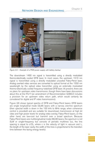Chapter 3
The downstream 1490 nm signal is transmitted using a directly modulated
thermo-electrically cooled DFB laser. In most cases, the upstream 1310 nm
signal is transmitted using a directly modulated uncooled Fabry-Perot laser.
Analog overlaid video services are converted to optical format at the 1550 nm
wavelength by the optical video transmitter using an externally modulated
thermo-electrically cooled frequency-stabilized DFB laser. At present, there are
no plans for upstream video transmission, though there have been discussions
about this at the ITU-T (an amendment of Recommendation G.983.2 includes
a provision for an upstream video return path, which would certainly be
considered for digital and IP video transmissions).
Figure 3.6 shows typical spectra of DFB and Fabry-Perot lasers. DFB lasers
are single longitudinal mode (SLM) lasers with a narrow, one-line spectrum
(their spectral width is down in the 100 kHz to MHz range, when coherence
control is provided) and are suitable for downstream transmission at high bit
rates and high power levels for analog video overlay. Fabry-Perot lasers, on the
other hand, are low-cost but transmit over a broad spectrum. Because
Fabry-Perot lasers are multilongitudinal mode (MLM) lasers, the spectrum is not
SLM or single-frequency but consists of periodic multilines (i.e., the line
spacing is equal to c/2L, where c is the velocity of light in vacuum and L,
the length of the laser cavity; the width of the lines is proportional to the transition
time between the lasing energy levels).
NETWORK DESIGN AND ENGINEERING
31
Figure 3.5 – Example of a PON power supply with battery backup
Guide FTTH-p1-68:Layout 1 09/06/10 09:13 Page 31
 