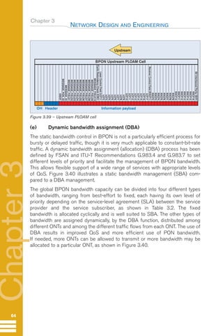 Chapter 3
(e) Dynamic bandwidth assignment (DBA)
The static bandwidth control in BPON is not a particularly efficient process for
bursty or delayed traffic, though it is very much applicable to constant-bit-rate
traffic. A dynamic bandwidth assignment (allocation) (DBA) process has been
defined by FSAN and ITU-T Recommendations G.983.4 and G.983.7 to set
different levels of priority and facilitate the management of BPON bandwidth.
This allows flexible support of a wide range of services with appropriate levels
of QoS. Figure 3.40 illustrates a static bandwidth management (SBA) com-
pared to a DBA management.
The global BPON bandwidth capacity can be divided into four different types
of bandwidth, ranging from best-effort to fixed, each having its own level of
priority depending on the service-level agreement (SLA) between the service
provider and the service subscriber, as shown in Table 3.2. The fixed
bandwidth is allocated cyclically and is well suited to SBA. The other types of
bandwidth are assigned dynamically, by the DBA function, distributed among
different ONTs and among the different traffic flows from each ONT. The use of
DBA results in improved QoS and more efficient use of PON bandwidth.
If needed, more ONTs can be allowed to transmit or more bandwidth may be
allocated to a particular ONT, as shown in Figure 3.40.
NETWORK DESIGN AND ENGINEERING
64
Chapter
3
BPON Upstream PLOAM Cell
Header
OH Information payload
Bit
Interleaved
Parity
(BIP)
RXCF16
RXCF15
RXCF14
RXCF13
RXCF12
RXCF11
RXCF10
RXCF9
RXCF8
RXCF7
RXCF6
RXCF5
RXCF4
RXCF3
RXCF2
Receiver
Control
Field
(RXCF1)
LCF17
LCF16
LCF15
LCF14
LCF13
LCF12
LCF11
LCF10
LCF9
LCF8
LCF7
LCF6
LCF5
LCF4
LCF3
LCF2
Laser
Control
Field
(LCF1)
Cyclic
Redundancy
Check
(CRC)
MESSAGE_FIELD10
MESSAGE_FIELD9
MESSAGE_FIELD8
MESSAGE_FIELD7
MESSAGE_FIELD6
MESSAGE_FIELD5
MESSAGE_FIELD4
MESSAGE_FIELD3
MESSAGE_FIELD2
MESSAGE_FIELD1
MESSAGE_ID
MESSAGE_PON_ID
IDENT
Upstream
Figure 3.39 – Upstream PLOAM cell
Guide FTTH-p1-68:Layout 1 09/06/10 09:14 Page 64
 