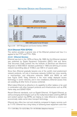 Chapter 3
3.5.4 Ethernet PON (EPON)
This section provides a general view of the Ethernet protocol and how it is
applied to the FTTP and FTTH PON.
3.5.4.1 Ethernet Services
Ethernet was born in the 1970s at Xerox. By 1980, the first Ethernet standard
was published by Digital Equipment Corporation (DEC), Intel and Xerox.
That document finally evolved into the Institute of Electrical and Electronic
Engineers or IEEE 802.31
standard, published in 1983 and defining an access
network transmitting data at 10 Mb/s over 500 m of coaxial cable.
Since then, Ethernet gradually became one of the world’s most predominant
network protocols, not only in local-area networks (LANs) but, more recently,
in metropolitan- and wide-area networks (MAN and WAN) as well
(see Figure 3.54). Today, Ethernet is the most widely deployed access
technology in carrier networks, and in new installations; Ethernet access lines
are outselling all other forms of access combined.
What makes Ethernet so attractive is its capability to either replace, or be used
in combination with other transport protocols and infrastructures such as ATM,
frame relay, and SONET/SDH.
Recent Ethernet standards, such as Gigabit Ethernet, 10 Gigabit Ethernet, as
well as emerging technologies such as the multiprotocol label switching (MPLS)
and resilient packet ring (RPR), are helping to make Ethernet a reliable and
economically viable carrier-class transport technology.
Ethernet also offers low cost and simplicity, compared to legacy services such
as T1/T32
. Ethernet has a long history of achieving lower equipment costs than
NETWORK DESIGN AND ENGINEERING
77
Message contents
(32 bytes or 30 bytes)
ONT
management
control interface
(OMCI) trailer
ATM
header
Message
identifier
(4
bytes
or
6
bytes)
Devices
identifier
Message
type
transaction
Correlation
identifier
OMCI ATM cell format (53 bytes)
Message contents
(32 bytes or 30 bytes)
ONT
management
Control interface
(OMCI) trailer
GEM
header
Message
identifier
(4
bytes
or
6
bytes)
Devices
identifier
Message
type
transaction
Correlation
identifier
OMCI GEM packet format (53 bytes)
Figure 3.53 -- ONT Management and Control Interface (OMCI)
2
T1 = 1.544 Mb/s; T2 = 6.312 Mb/s; T3 = 44.736 Mb/s (telephone hierarchy)
GuideFTTH-p69-144:Layout 1 09/06/10 09:39 Page 77
 