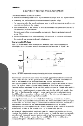 Limitations of these techniques include:
• Measurements of large PMD values require small wavelength steps and high resolution.
• Increasing the wavelength resolution reduces the dynamic range.
• For accurate results, the wavelength range must be wide enough to give at least one
complete oscillation in the output.
• The determination of the number of oscillations can be susceptible to noise and is
often a matter of interpretation.
• The coherence of the source must be much greater than the polarization mode
group delay.
• The measurement is both time-consuming and sensitive to vibration in the fiber.
• The methods are sensitive to launch polarization.
Interferometric Methods
PMD can be measured using a broadband, polarized source and analyzing the
transmitted radiation with a Michelson interferometer, as shown in Figure 4.41.
The source is chosen to have a central wavelength appropriate to the measurement
(1550 nm for modern DWDM systems) and a coherence time much smaller than the
PMD of the fiber under test.The interferometric method determines the
autocorrelation of the time broadening of this source, giving the PMD directly on the
graph.The analysis assumes that the spectral shape of the source is approximately
Gaussian, without significant ripple, and this condition should be verified using an OSA.
The necessary condition that the source coherence time be sufficiently smaller than
the PMD of the fiber can be verified by observing the output interferogram: there
should be at least two output peaks on each side of the autocorrelation peak, and
both should be used in deriving the Gaussian fit.
Source polarization is assured over the full spectral range by a separate polarizer,
which may be included in the source module.The detector must have adequate signal-
to-noise ratio and dynamic range to cover the measurement conditions, possibly with
some manual intervention.The fiber under measurement should be treated
appropriately: supported in a strain-free manner and held steady.Temperature control
is not usually needed, as the measurement can be made quite quickly.
A test-sample measurement is usually preceded by a source measurement—directly
coupling the polarized source to the interferometer to check that it provides a single,
smooth, nearly symmetric autocorrelation peak.A “real” measurement can then be
made on a PMD emulator—either fixed or variable.This device is deliberately
configured to prove a fixed amount or range of PMD.
COMPONENT TESTING AND QUALIFICATION
CHAPTER 4
86
Source
Polarized
LED
source
Fiber
Input
Detector
Movable
mirror
Fixed mirror
or
Figure 4.41 PMD measured using a polarized signal and the interferometer
71136 001-194_cb 11/10/08 8:58 AM K 86
 