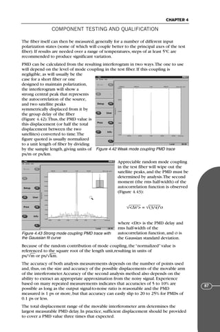 COMPONENT TESTING AND QUALIFICATION
CHAPTER 4
87
The fiber itself can then be measured, generally for a number of different input
polarization states (some of which will couple better to the principal axes of the test
fiber). If results are needed over a range of temperatures, steps of at least 5ºC are
recommended to produce significant variation.
PMD can be calculated from the resulting interferogram in two ways.The one to use
will depend on the level of mode coupling in the test fiber. If this coupling is
negligible, as will usually be the
case for a short fiber or one
designed to maintain polarization,
the interferogram will show a
strong central peak that represents
the autocorrelation of the source,
and two satellite peaks
symmetrically displaced from it by
the group delay of the fiber
(Figure 4.42).Thus, the PMD value is
this displacement (or half the total
displacement between the two
satellites) converted to time.The
figure quoted is usually normalized
to a unit length of fiber by dividing
by the sample length, giving units of
ps/m or ps/km.
Appreciable random mode coupling
in the test fiber will wipe out the
satellite peaks, and the PMD must be
determined by analysis.The second
moment (the rms half-width) of the
autocorrelation function is observed
(Figure 4.43):
<∆τ2
> = (3/4)*σ
where <Dt> is the PMD delay and
rms half-width of the
autocorrelation function, and σ is
the Gaussian standard deviation.
Because of the random contribution of mode coupling, the “normalized” value is
referenced to the square root of the length unit,resulting in units of
ps/ m or ps/ km.
The accuracy of both analysis measurements depends on the number of points used
and, thus, on the size and accuracy of the possible displacements of the movable arm
of the interferometer.Accuracy of the second analysis method also depends on the
ability to extract an appropriate approximation from the noisy signal. Experience
based on many repeated measurements indicates that accuracies of 5 to 10% are
possible as long as the output signal-to-noise ratio is reasonable and the PMD
measured is 1 ps or more, but that accuracy can easily slip to 20 to 25% for PMDs of
0.1 ps or less.
The total displacement range of the movable interferometer arm determines the
largest measurable PMD delay. In practice, sufficient displacement should be provided
to cover a PMD value three times that expected.
Figure 4.42 Weak mode coupling PMD trace
Figure 4.43 Strong mode coupling PMD trace with
the Gaussian fit curve
71136 001-194_cb 11/10/08 8:58 AM K 87
 