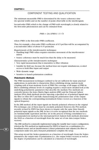 The minimum measurable PMD is determined by the source coherence time
(its spectral width) and on the number of peaks observable in the interferogram.
Second-order PMD, which is the change of PMD with wavelength, is closely related to
the first-order phenomenon and can be estimated from:
PMD2 = 2πc (PMD1)2
/ λ2
√3
where PMD1 is the first-order PMD coefficient.
Thus, for example, a first-order PMD coefficient of 0.5 ps/√km will be accompanied by
a second-order effect of about 0.15 ps/nm.km.
Requirements of the interferometric techniques
• Handling large PMD values requires extensive movement of the interferometer
mirror.
• Source coherence must be much less than the delay to be measured.
Characteristics of the interferometric techniques
• Very rapid measurement that is insensitive to fiber vibration
• Suitable for field use, because the method does not require simultaneous, co-sited
access to both fiber input and output
• Wide dynamic range
• Sensitive to launch polarization condition
Polarimetric Methods
The PMD measurement techniques outlined so far are sufficient for many practical
applications, in particular to characterize fibers exhibiting strong, random mode
coupling with at least moderate levels of PMD.The coverage of all ranges of PMD in
fibers exhibiting arbitrary levels of coupling requires a much more detailed look at the
underlying polarimetric parameters that describe the medium.Two methods are
currently known: the Jones Matrix Eigen analysis (JME) and the Poincaré Sphere
Analysis (PSA). Both methods involve injecting a specified set of polarized signals into
the fiber or other DUT and fully characterizing the polarization state of the output
signals to obtain the corresponding (normalized) Stokes vectors as a function of the
optical frequency.
In the JME method, all the input signals are linearly polarized, whereas in the original
PSA technique, one of them must be circularly polarized. However, the PSA method,
recently revised by EXFO has been shown to require only the same three linearly
polarized input signals as the JME. In fact, it is now recognized that the two methods
are fundamentally equivalent and they are in the process of being consolidated as a
recommended test method at the international level. Indeed, both methods determine
the DGD as a function of wavelength from the same set of raw data (output Stokes
vectors).
The JME method is commonly implemented using the tunable laser source configuration,
whereas the PSA method (as implemented by EXFO) is based on a combination of a
broadband source and an interferometer.A linear polarization state adjuster,the fiber or
component under test,and a four-port polarimeter complete the setup.
This setup record the Stokes parameters as a function of wavelength. From the Stokes
parameters, the output state of polarization (i.e., the output Stokes vectors) as well as
the degree of polarization can be calculated as a function of wavelength.
COMPONENT TESTING AND QUALIFICATION
CHAPTER 4
88
71136 001-194_cb 11/10/08 8:58 AM K 88
 