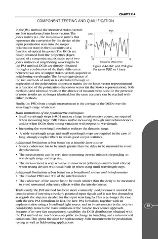 COMPONENT TESTING AND QUALIFICATION
CHAPTER 4
89
In the JME method, the measured Stokes vectors
are first transformed into Jones vectors.The
Jones matrix (i.e., the transmission matrix that
represents the conversion by the device of the
input polarization state into the output
polarization state) is then calculated as a
function of optical frequency.The DGDs are
finally obtained from the properties (Eigen
values) of a composite matrix made up of two
Jones matrices at neighboring wavelengths. In
the PSA method, DGDs are directly obtained
through a combination of the finite differences
between two sets of output Stokes vectors acquired at
neighboring wavelengths.The formal equivalence of
the two methods of analysis is established through an
expression of the polarization dispersion matrix (in the Jones vector representation)
as a function of the polarization dispersion vector (in the Stokes representation). Both
methods yield identical results in the absence of measurement noise. In the presence
of noise, results are no longer identical, but the same accuracy can be reached with
either methods.
Finally, the PMD from a single measurement is the average of the DGDs over the
wavelength range of interest.
Main limitations of the polarimetric techniques
• Small wavelength steps (~0.01 nm), or a large interferometer course, are required
when measuring large PMD values and/or measuring through narrowband devices
and/or when DGDs show strong variations with respect to wavelength.
• Increasing the wavelength resolution reduces the dynamic range.
• A wide wavelength range and small wavelength steps are required in the case of
long, strongly-coupled fibers to obtain good output statistics.
Additional limitations when based on a tunable laser source
• Source coherence has to be much greater than the delay to be measured to avoid
depolarization.
• The measurement can be very time-consuming (several minutes) depending on
wavelength range and step size.
• The measurement is very sensitive to movement (vibrations and thermal effects)
when testing devices with small PMD or when using small wavelength steps.
Additional limitations when based on a broadband source and interferometer
• The residual PMD and PDL of the interferometer
• The coherence of the source has to be much smaller than the delay to be measured
to avoid unwanted coherence effects within the interferometer.
Traditionally, the JME method has been more commonly used, because it avoided the
complication of inserting circularly polarized input signals and it was less demanding
as regards the step size needed for the input wavelengths.This is no longer the case
with the new PSA formalism. In fact, the new PSA formalism, together with an
implementation using a broadband light source and an interferometer in the receiver,
considerably reduces the main limitation of the tunable laser source approach.
Because of its very fast measurement capability, the DGD distributions obtained with
the PSA method are much less susceptible to change in launching and environmental
conditions.This opens the door for high-accuracy PMD measurement for production-
testing as well as field-testing applications.
PSA
Frequency Offset (THz)
-10 0
0
1.06
2.12
10
DGD
(ps)
Figure 4.44 JME and PSA give
the same DGD vs. f trace
71136 001-194_cb 11/10/08 8:58 AM K 89
 