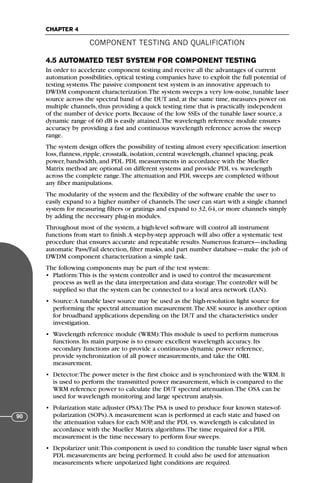 4.5 AUTOMATED TEST SYSTEM FOR COMPONENT TESTING
In order to accelerate component testing and receive all the advantages of current
automation possibilities, optical testing companies have to exploit the full potential of
testing systems.The passive component test system is an innovative approach to
DWDM component characterization.The system sweeps a very low-noise, tunable laser
source across the spectral band of the DUT and, at the same time, measures power on
multiple channels, thus providing a quick testing time that is practically independent
of the number of device ports. Because of the low SSEs of the tunable laser source, a
dynamic range of 60 dB is easily attained.The wavelength reference module ensures
accuracy by providing a fast and continuous wavelength reference across the sweep
range.
The system design offers the possibility of testing almost every specification: insertion
loss, flatness, ripple, crosstalk, isolation, central wavelength, channel spacing, peak
power, bandwidth, and PDL. PDL measurements in accordance with the Mueller
Matrix method are optional on different systems and provide PDL vs. wavelength
across the complete range.The attenuation and PDL sweeps are completed without
any fiber manipulations.
The modularity of the system and the flexibility of the software enable the user to
easily expand to a higher number of channels.The user can start with a single channel
system for measuring filters or gratings and expand to 32, 64, or more channels simply
by adding the necessary plug-in modules.
Throughout most of the system, a high-level software will control all instrument
functions from start to finish.A step-by-step approach will also offer a systematic test
procedure that ensures accurate and repeatable results. Numerous features—including
automatic Pass/Fail detection, filter masks, and part number database—make the job of
DWDM component characterization a simple task.
The following components may be part of the test system:
• Platform:This is the system controller and is used to control the measurement
process as well as the data interpretation and data storage.The controller will be
supplied so that the system can be connected to a local area network (LAN).
• Source:A tunable laser source may be used as the high-resolution light source for
performing the spectral attenuation measurement.The ASE source is another option
for broadband applications depending on the DUT and the characteristics under
investigation.
• Wavelength reference module (WRM):This module is used to perform numerous
functions. Its main purpose is to ensure excellent wavelength accuracy. Its
secondary functions are to provide a continuous dynamic power reference,
provide synchronization of all power measurements, and take the ORL
measurement.
• Detector:The power meter is the first choice and is synchronized with the WRM. It
is used to perform the transmitted power measurement, which is compared to the
WRM reference power to calculate the DUT spectral attenuation.The OSA can be
used for wavelength monitoring and large spectrum analysis.
• Polarization state adjuster (PSA):The PSA is used to produce four known states-of-
polarization (SOPs).A measurement scan is performed at each state and based on
the attenuation values for each SOP, and the PDL vs. wavelength is calculated in
accordance with the Mueller Matrix algorithms.The time required for a PDL
measurement is the time necessary to perform four sweeps.
• Depolarizer unit:This component is used to condition the tunable laser signal when
PDL measurements are being performed. It could also be used for attenuation
measurements where unpolarized light conditions are required.
COMPONENT TESTING AND QUALIFICATION
CHAPTER 4
90
71136 001-194_cb 11/10/08 8:58 AM K 90
 