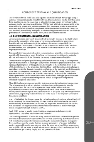 COMPONENT TESTING AND QUALIFICATION
CHAPTER 4
91
The system software stores data in a separate database for each device type using a
database with commercially available software.These databases can be stored on each
local machine or can be connected to a LAN for storage on any network drive.Test
data can also be exported in a delimited .TXT format, which is then compatible with
many different storage and analysis programs.This automated testing system uses a
must-have software that offers component and system manufacturers the chance to
add reliability, repeatability, and speed to their testing procedure whether the tests are
performed in a laboratory, a central office, or an environmental room.
4.6 ENVIRONMENTAL QUALIFICATION
All the components previously discussed will eventually be used in the field, where
they may be subject to a wide range of environmental conditions: temperature,
humidity, electric and magnetic fields, and more. Procedures to establish the
environmental characteristics of the electronic components and modules used are
well established, and appropriate care must be taken to qualify each item in the
expected conditions.
Fortunately, the very nature of optical communications gives fiber-optic components
considerable immunity to many disturbing environmental conditions, in particular
electric and magnetic fields. Hermetic packaging protects against humidity.
Temperature is the principal disturbing environmental factor. Many of the important
optical characteristics of fiber-optic components depend on physical dimensions—the
spacing of grating lines or Bragg etalons, the lengths of the individual fibers in an
AWG, the thickness of the layers in a thin-film filter—and these dimensions change in
accordance with the thermal expansion coefficients of the materials used.Although in
some cases temperature compensation can be built into the device (temperature-
insensitive biconic couplers are available, for example), in general the variation of
device performance with temperature must be measured and appropriate measures
taken either to compensate for temperature effects or to provide temperature-
stabilized equipment enclosures.
Many EDFA characteristics are sensitive to temperature, including time-varying ones.
The temperature dependence of time variations in the gain spectrum must be
investigated over the expected temperature range and for all—or at least a
representative sample—of the wavelengths to be used.These measurements are
usually made for small signals and for those either at the point of 3 dB compression or
at saturation, depending on the ultimate use to be made of the amplifier (booster, in-
line, or pre-amplifier).
A set of individual fixed sources, one for each channel wavelength, or a broadband ASE
source covering the entire band may be used to allow all channels to be measured
simultaneously.A tunable laser can be used for sequential measurement.The choice
will determine the appropriate receiver for the measurement: a multiwavelength
meter, a singlewavelength meter, or an OSA.
Such EDFA testing is usually carried out in an environmental chamber, with
appropriately controlled temperature and humidity.
The critical parameters of all of the many passive components used in WDM systems
may vary with temperature or humidity, and the task of ensuring that these variations
will not affect system performance is daunting.To maintain testing at a manageable
level, methods must be sought that test as many parameters of as many individual
devices as possible at the same time or using the same test setup.Where appropriate
and available, full use must be made of automated test procedures and computerized
data collection, processing, display, and interpretation facilities.
71136 001-194_cb 11/10/08 8:58 AM K 91
 