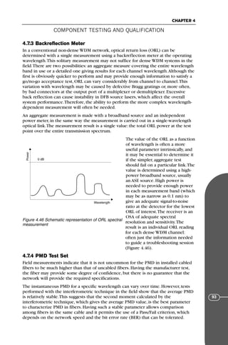 COMPONENT TESTING AND QUALIFICATION
CHAPTER 4
93
4.7.3 Backreflection Meter
In a conventional non-dense WDM network, optical return loss (ORL) can be
determined with a single measurement using a backreflection meter at the operating
wavelength.This solitary measurement may not suffice for dense WDM systems in the
field.There are two possibilities: an aggregate measure covering the entire wavelength
band in use or a detailed one giving results for each channel wavelength.Although the
first is obviously quicker to perform and may provide enough information to satisfy a
go/no-go acceptance test, ORL can vary considerably from channel to channel.This
variation with wavelength may be caused by defective Bragg gratings or, more often,
by bad connectors at the output port of a multiplexer or demultiplexer. Excessive
back reflection can cause instability in DFB source lasers, which affect the overall
system performance.Therefore, the ability to perform the more complex wavelength-
dependent measurement will often be needed.
An aggregate measurement is made with a broadband source and an independent
power meter, in the same way the measurement is carried out in a single-wavelength
optical link.The measurement result is a single value: the total ORL power at the test
point over the entire transmission spectrum.
The value of the ORL as a function
of wavelength is often a more
useful parameter intrinsically, and
it may be essential to determine it
if the simpler, aggregate test
should fail on a particular link.The
value is determined using a high-
power broadband source, usually
an ASE source. High power is
needed to provide enough power
in each measurement band (which
may be as narrow as 0.1 nm) to
give an adequate signal-to-noise
ratio at the detector for the lowest
ORL of interest.The receiver is an
OSA of adequate spectral
resolution and sensitivity.The
result is an individual ORL reading
for each dense WDM channel:
often just the information needed
to guide a troubleshooting session
(Figure 4.46).
4.7.4 PMD Test Set
Field measurements indicate that it is not uncommon for the PMD in installed cabled
fibers to be much higher than that of uncabled fibers. Having the manufacturer test,
the fiber may provide some degree of confidence, but there is no guarantee that the
network will provide the required specifications.
The instantaneous PMD for a specific wavelength can vary over time. However, tests
performed with the interferometric technique in the field show that the average PMD
is relatively stable.This suggests that the second moment calculated by the
interferometric technique, which gives the average PMD value, is the best parameter
to characterize PMD in fibers. Having such a stable parameter allows comparison
among fibers in the same cable and it permits the use of a Pass/Fail criterion, which
depends on the network speed and the bit error rate (BER) that can be tolerated.
Power
Wavelength
0 dB
Figure 4.46 Schematic representation of ORL spectral
measurement
71136 001-194_cb 11/10/08 8:58 AM K 93
 