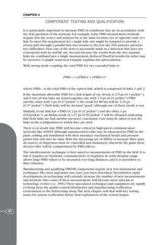 It is particularly important to measure PMD in conditions that are in accordance with
the real operation of the network. For example, some PMD measurement methods
require that the source and analyzer be at the same location, not at opposite ends of a
link.To meet this requirement for a single link, one might be tempted to provide a
return path through a parallel link that returns to the test site.This practice presents
two difficulties. First, one of the tests is necessarily made in a direction that does not
correspond with its real-life use. Second, because the results from the two separate
links are combined into a single measurement, deduced Pass/Fail results for either may
be incorrect.A simple numerical example explains this phenomenon:
With strong mode coupling, the total PMD for two cascaded links is:
PMD1+2 = ((PMD1)2
+ (PMD2)2
)1/2
where PMD1+2 is the total PMD of the optical link, which is composed of links 1 and 2.
If the maximum allowable PMD for a link length of say, 40 km, is 2.5 ps (0.4 ps/km1/2
);
and if two 40 km links are tested together, one with 1.5 ps (0.24 ps/km1/2
) PMD
and the other with 3 ps (0.47 ps/km1/2
), the result for 80 km will be 3.35 ps
(0.37 ps/km1/2
). Both links will be declared “good,” although one of them clearly is not.
Similarly, if one link has a PMD of 2 ps (0.32 ps/km1/2
) and the other, 4 ps
(0.63ps/km1/2
), an 80-km result of 4.47 ps (0.50 ps/km1/2
) will be obtained, indicating
that both links are bad; another incorrect conclusion. Care must be taken to test the
links in the configuration in which they are used.
There is no doubt that PMD will become critical in high-speed communication
networks like SONET.Although manufactured cable may be measured for PMD in the
plant, cabling and installation will often introduce mechanical bends and pressure
points that will alter its value.With the increasing use of EDFAs to increase fiber span,
all sources of dispersion must be controlled and minimized, otherwise the gains these
devices offer will be compromised by PMD effects.
The interferometric technique is best suited to measurements of PMD in the field. It is
fast, it requires no hardware communication or loopback, its wide dynamic range
allows large PMD values to be measured over long distances, and it is insensitive to
fiber vibration.
Manufacturing and qualifying DWDM components require new test instruments and
techniques.The most important ones have just been described. Nevertheless, rapid
developments in technology will certainly increase the number of new measurements
and methods.Also, some of these measurements will become more relevant as
technology evolves (i.e., PDL).These specialized techniques and equipment are rapidly
evolving from the quality-control laboratories and manufacturing verification
environment to the field-testing arena.The next chapter will deal with key testing
issues for system verification before final exploitation of the system begins.
COMPONENT TESTING AND QUALIFICATION
CHAPTER 4
94
71136 001-194_cb 11/10/08 8:58 AM K 94
 