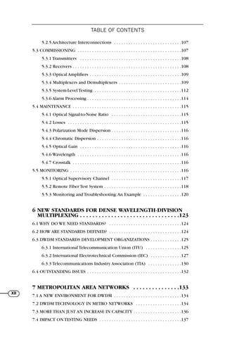 TABLE OF CONTENTS
XII
5.2.5 Architecture Interconnections . . . . . . . . . . . . . . . . . . . . . . . . . . . .107
5.3 COMMISSIONING . . . . . . . . . . . . . . . . . . . . . . . . . . . . . . . . . . . . . . . . . . .107
5.3.1 Transmitters . . . . . . . . . . . . . . . . . . . . . . . . . . . . . . . . . . . . . . . . . .108
5.3.2 Receivers . . . . . . . . . . . . . . . . . . . . . . . . . . . . . . . . . . . . . . . . . . . . .108
5.3.3 Optical Amplifiers . . . . . . . . . . . . . . . . . . . . . . . . . . . . . . . . . . . . . .109
5.3.4 Multiplexers and Demultiplexers . . . . . . . . . . . . . . . . . . . . . . . . . .109
5.3.5 System-Level Testing . . . . . . . . . . . . . . . . . . . . . . . . . . . . . . . . . . . .112
5.3.6 Alarm Processing . . . . . . . . . . . . . . . . . . . . . . . . . . . . . . . . . . . . . . .114
5.4 MAINTENANCE . . . . . . . . . . . . . . . . . . . . . . . . . . . . . . . . . . . . . . . . . . . . .115
5.4.1 Optical Signal-to-Noise Ratio . . . . . . . . . . . . . . . . . . . . . . . . . . . . .115
5.4.2 Losses . . . . . . . . . . . . . . . . . . . . . . . . . . . . . . . . . . . . . . . . . . . . . . .115
5.4.3 Polarization Mode Dispersion . . . . . . . . . . . . . . . . . . . . . . . . . . . . .116
5.4.4 Chromatic Dispersion . . . . . . . . . . . . . . . . . . . . . . . . . . . . . . . . . . .116
5.4.5 Optical Gain . . . . . . . . . . . . . . . . . . . . . . . . . . . . . . . . . . . . . . . . . .116
5.4.6 Wavelength . . . . . . . . . . . . . . . . . . . . . . . . . . . . . . . . . . . . . . . . . . .116
5.4.7 Crosstalk . . . . . . . . . . . . . . . . . . . . . . . . . . . . . . . . . . . . . . . . . . . . .116
5.5 MONITORING . . . . . . . . . . . . . . . . . . . . . . . . . . . . . . . . . . . . . . . . . . . . . .116
5.5.1 Optical Supervisory Channel . . . . . . . . . . . . . . . . . . . . . . . . . . . . .117
5.5.2 Remote Fiber Test System . . . . . . . . . . . . . . . . . . . . . . . . . . . . . . . .118
5.5.3 Monitoring and Troubleshooting:An Example . . . . . . . . . . . . . . . .120
6 NEW STANDARDS FOR DENSE WAVELENGTH-DIVISION
MULTIPLEXING . . . . . . . . . . . . . . . . . . . . . . . . . . . . . . . .123
6.1 WHY DO WE NEED STANDARDS? . . . . . . . . . . . . . . . . . . . . . . . . . . . . . .124
6.2 HOW ARE STANDARDS DEFINED? . . . . . . . . . . . . . . . . . . . . . . . . . . . . . .124
6.3 DWDM STANDARDS DEVELOPMENT ORGANIZATIONS . . . . . . . . . . . . .125
6.3.1 International Telecommunication Union (ITU) . . . . . . . . . . . . . . .125
6.3.2 International Electrotechnical Commission (IEC) . . . . . . . . . . . . .127
6.3.3 Telecommunications Industry Association (TIA) . . . . . . . . . . . . . .130
6.4 OUTSTANDING ISSUES . . . . . . . . . . . . . . . . . . . . . . . . . . . . . . . . . . . . . . .132
7 METROPOLITAN AREA NETWORKS . . . . . . . . . . . . . . .133
7.1 A NEW ENVIRONMENT FOR DWDM . . . . . . . . . . . . . . . . . . . . . . . . . . . .134
7.2 DWDM TECHNOLOGY IN METRO NETWORKS . . . . . . . . . . . . . . . . . . .134
7.3 MORE THAN JUST AN INCREASE IN CAPACITY . . . . . . . . . . . . . . . . . . . .136
7.4 IMPACT ON TESTING NEEDS . . . . . . . . . . . . . . . . . . . . . . . . . . . . . . . . . .137
71136 lim1-14_cb 10/30/08 9:29 AM K 10
 