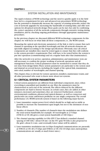 The rapid evolution of WDM technology and the need to quickly apply it in the field
have led to a requirement for new and advanced test procedures.WDM technology
has the potential to dramatically increase the capacity of existing networks, reduce the
cost of network upgrades by increasing the bandwidth of existing links, and offer new
options for all-optical network design.These goals can be met, but only by confirming
the correct operation of all the network components through extensive testing during
installation, and by checking ongoing performance through appropriate maintenance
procedures.
In the previous chapter, we discussed different WDM technology components. In this
chapter, we will focus on what links all these components, i.e., the WDM system.
Measuring the optical and electronic parameters of the link is vital to ensure that each
channel is operating at the specified wavelength and that all network elements are
spectrally aligned according to the design specifications. Obviously, once all critical
components are installed, they must be tested again to ensure that they still conform
to the system provider’s requirements.They will have to be tested before the system is
put into operation (commissioning) and on a regular basis after that (maintenance).
After the network is in service, operation, administration, and maintenance tests are
still necessary to confirm the proper working of network operations and all
management functions. Critical parameters must be monitored to ensure that they do
not stray from design limits.These system parameters are particular to the system used
and depend on several factors, including the length of the optical link, transmission
rates used, number of wavelengths, and channel spacing.
This chapter, thus, is relevant for system operators, installers, maintenance teams, and
all other personnel who want to know more about test systems.
5.1 CRITICAL SYSTEM PARAMETERS
Critical system parameters are different from individual components, since, when
everything is assembled and installed on one fiber, the parameters must be
characterized at each end of the network.The effects induced by the different
components are hard to foresee because, in certain cases, they are added, in other
instances, increased, and sometimes, they are removed. Furthermore, external
environmental conditions, physical and optical distance, as well as connectors and
patchcords can create unforeseen problems on one single component.The overall
performance of a WDM network system is based on the following major factors:
1. Laser transmitter output power level, which should be as high and as stable as
possible to increase the transmission span length, but not to the detriment of non-
linear effects
2. Number of channels (The number of channels times the modulation rate defines
the total system bandwidth; for example: 40 wavelengths at 2.5 Gbps
(STM-16 or OC-48) gives a total system bandwidth of 100 Gbps.)
3. The channel spacing capability in GHz (ITU-T has defined a standard channel
spacing of 100 GHz—about 0.8 nm—in the ITU grid; 50 GHz is also proposed in
the grid—about 0.4 nm—and eventually lower values will be added.)
4. Laser transmitter modulation rate in Gbps (Long-haul communications are presently
at STM-16 or OC-48 2.5 Gbps and STM-64 or OC-192 10 Gbps rates; metropolitan
communications are usually at much lower rates.)
SYSTEM INSTALLATION AND MAINTENANCE
CHAPTER 5
96
71136 001-194_cb 11/10/08 8:58 AM K 96
 