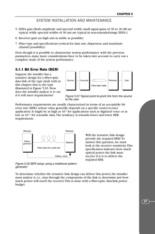 5. EDFA gain (Both amplitude and spectral width; small signal gains of 30 to 40 dB are
typical, while spectral widths of 40 nm are typical in non-extended-range EDFA.)
6. Receiver gain (as high and as stable as possible)
7. Fiber type and specifications (critical for data rate, dispersion, and maximum
channel possibility)
Even though it is possible to characterize system performance with the previous
parameters, many more considerations have to be taken into account to carry out a
complete study of the system performance.
5.1.1 Bit Error Rate (BER)
Suppose the installer has a
tentative design for a fiber-optic
data link of the type dealt with in
this chapter, that is, the type
illustrated in Figure 5.01. How
does the installer analyze it to see
if it will meet requirements?
Performance requirements are usually characterized in terms of an acceptable bit
error rate (BER), whose value generally depends on a specific source-to-user
application. It might be as high as 10–3
for applications such as digitized voice or as
low as 10–12
for scientific data.The tendency is towards lower and lower BER
requirements.
Will the tentative link design
provide the required BER? To
answer this question, we must
look at the receiver sensitivity.This
specification indicates how much
optical power the link must
receive if it is to deliver the
required BER.
To determine whether the tentative link design can deliver this power, the installer
must analyze it, i.e., step through the components of the link to determine just how
much power will reach the receiver.This is done with a fiber-optic data-link power
budget.
SYSTEM INSTALLATION AND MAINTENANCE
CHAPTER 5
97
Receiver User
Transmitter
Source
Fiber-optic cable
Figure 5.01 Typical point-to-point link from the source
to the user
Receiver
Stimulus
Detector
Pattern
generator
Fiber-optic link under test
Pattern, clock
Figure 5.02 BER setup using a traditional pattern
generator
71136 001-194_cb 11/10/08 8:58 AM K 97
 